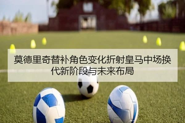 莫德里奇替补角色变化折射皇马中场换代新阶段与未来布局