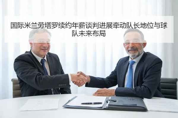国际米兰劳塔罗续约年薪谈判进展牵动队长地位与球队未来布局