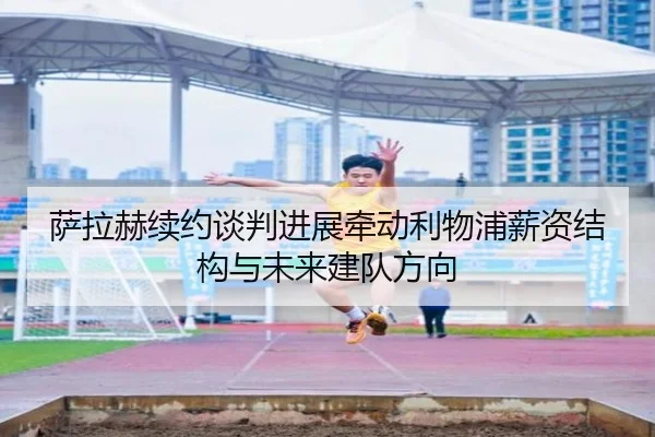 萨拉赫续约谈判进展牵动利物浦薪资结构与未来建队方向