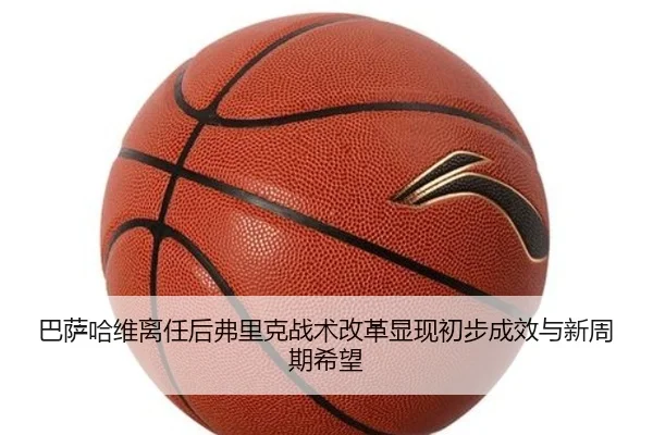 巴萨哈维离任后弗里克战术改革显现初步成效与新周期希望