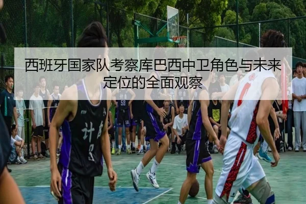 西班牙国家队考察库巴西中卫角色与未来定位的全面观察