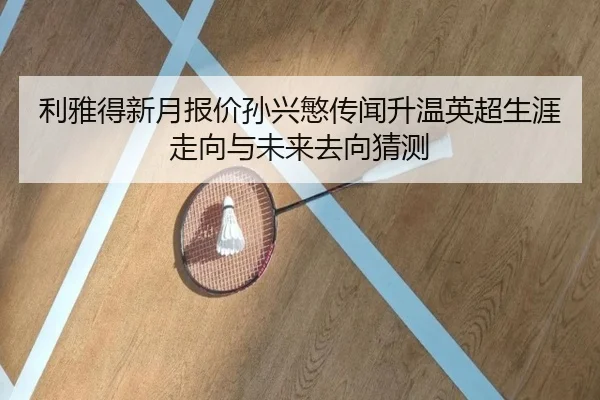 利雅得新月报价孙兴慜传闻升温英超生涯走向与未来去向猜测