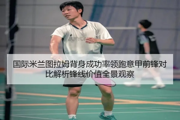 国际米兰图拉姆背身成功率领跑意甲前锋对比解析锋线价值全景观察