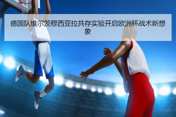德国队维尔茨穆西亚拉共存实验开启欧洲杯战术新想象