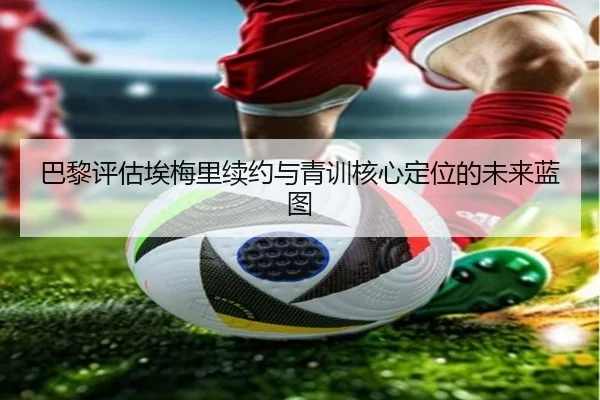 巴黎评估埃梅里续约与青训核心定位的未来蓝图