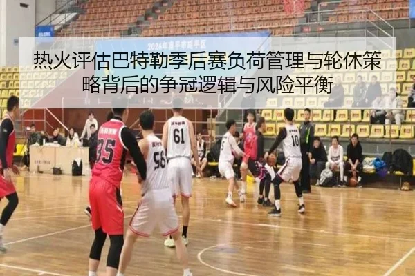 热火评估巴特勒季后赛负荷管理与轮休策略背后的争冠逻辑与风险平衡